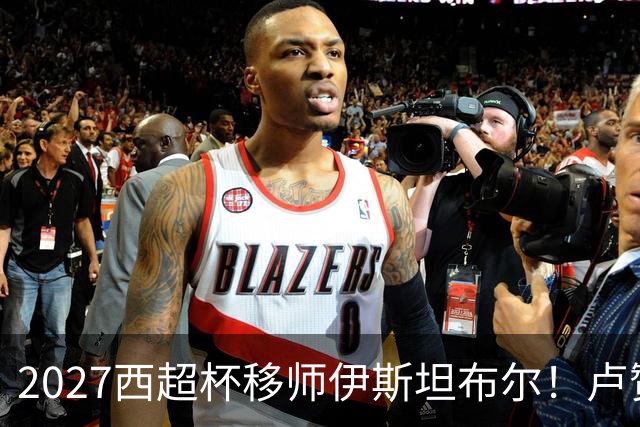 2027西超杯移师伊斯坦布尔！卢赞：西超杯潜在受众超过一亿人